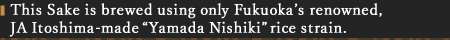 This Sake is brewed using only Fukuoka’s renowned, JA Itoshima-made “Yamada Nishiki” rice strain.