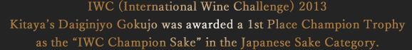 IWC (International Wine Challenge) 2013 Kitaya’s Daiginjyo Gokujo was awarded a 1st Place Champion Trophy as the “IWC Champion Sake” in the Japanese Sake Category.