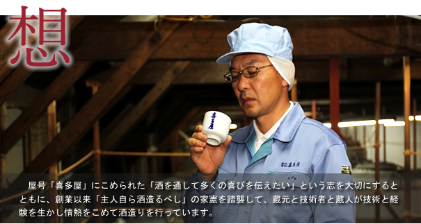 　屋号「喜多屋」にこめられた「酒を通して多くの喜びを伝えたい」という志を大切にするとともに、創業以来「主人自ら酒造るべし」の家憲を踏襲して、蔵元と技術者と蔵人が技術と経験を生かし情熱をこめて酒造りを行っています。