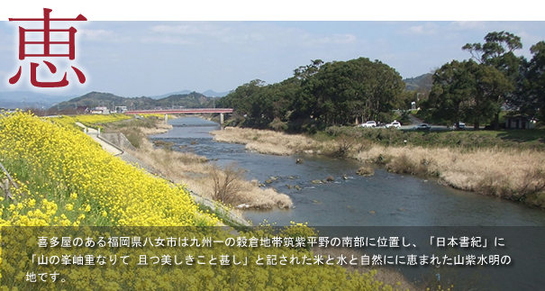 喜多屋のある福岡県八女市は球種一の穀倉地帯筑紫平野の南部に位置し、「日本書紀」に「山の峯岫重なりて 且つ美しきこと甚し」と記された米と水と自然にに恵まれた山紫水明の地です。